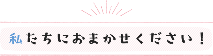 私たちにおまかせください！